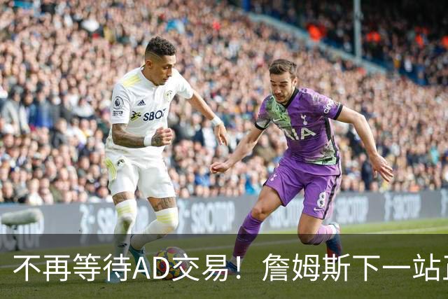 不再等待AD交易！詹姆斯下一站正式圈定5队，最终决定只看3大条件