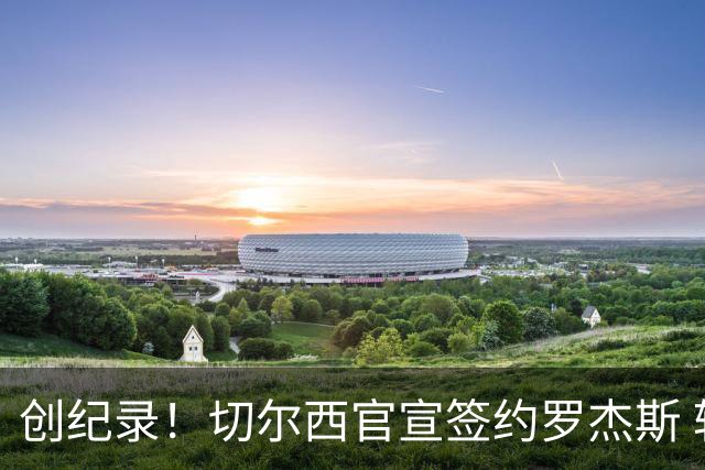 创纪录！切尔西官宣签约罗杰斯 转会费1.17亿镑