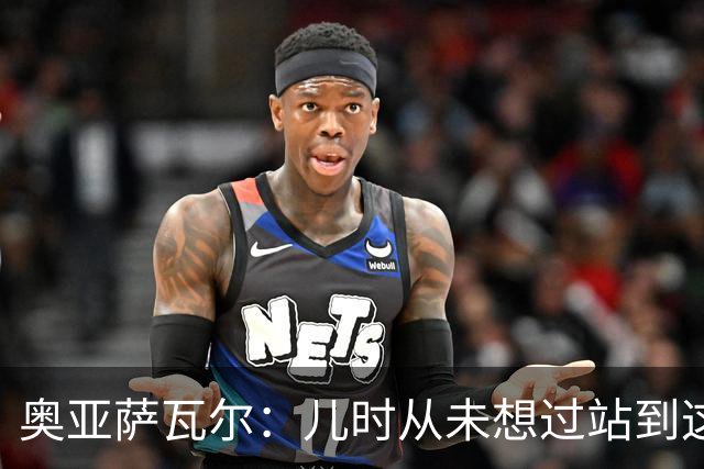 奥亚萨瓦尔：儿时从未想过站到这个位置 只剩最后一战要好好恢复