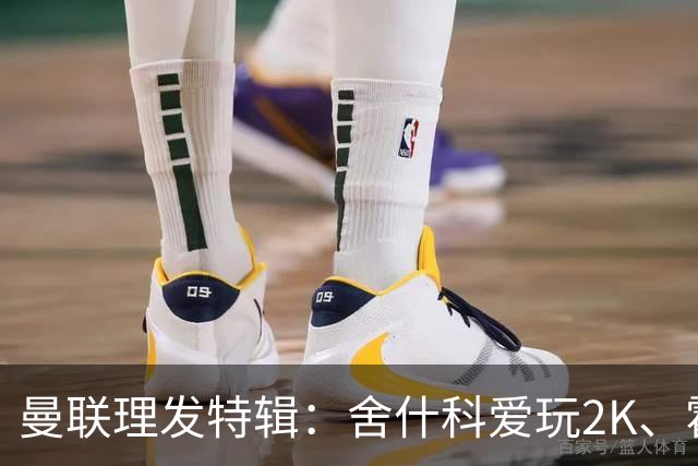 曼联理发特辑：舍什科爱玩2K、霍格沃兹 姆伯莫精通Apex、LOL