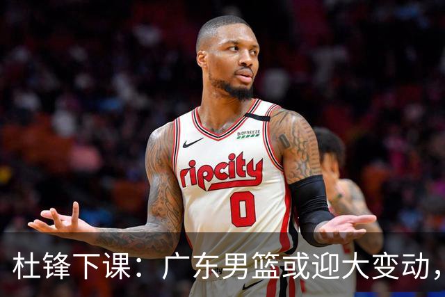 杜锋下课：广东男篮或迎大变动，5将可能命运改写