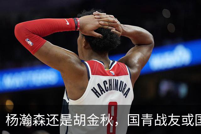 杨瀚森还是胡金秋，国青战友或国家队大哥，谁更适合搭档王俊杰？