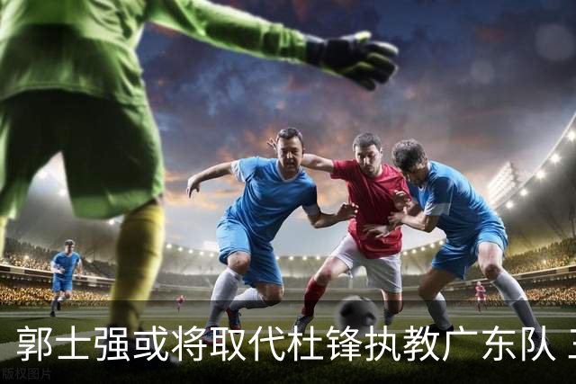 郭士强或将取代杜锋执教广东队 三位主力球员状态爆棚助中国男篮获胜