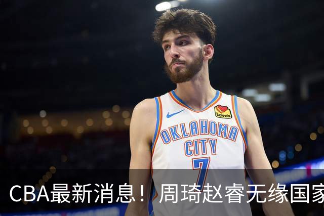 CBA最新消息！周琦赵睿无缘国家队，北卡大学接触林葳，辽宁签约2米11中锋